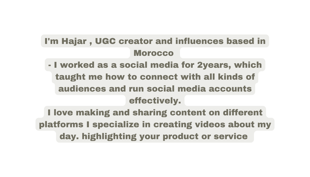 I m Hajar UGC creator and influences based in Morocco I worked as a social media for 2years which taught me how to connect with all kinds of audiences and run social media accounts effectively I love making and sharing content on different platforms I specialize in creating videos about my day highlighting your product or service